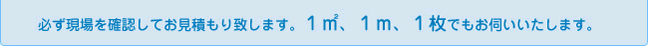 必ず現場を確認してお見積もり致します。1㎡、1ｍ、1枚でもお伺いいたします。